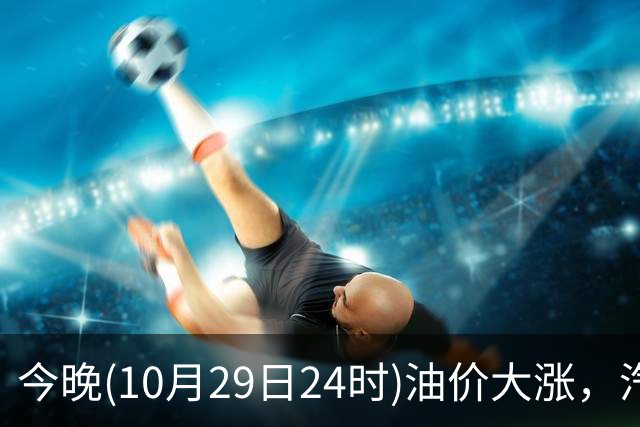 今晚(10月29日24时)油价大涨，汽柴油连涨4次或“大涨超1.2元/升”，92号汽油或“涨到9元时代”，赶紧加油！