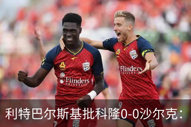 利特巴尔斯基批科隆0-0沙尔克：这场比赛可以直接扔进垃圾桶