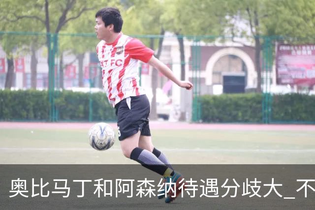 奥比马丁和阿森纳待遇分歧大 不确定进一线队