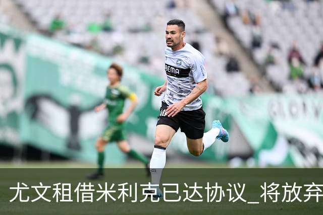 尤文租借米利克已达协议 将放弃引进德佩