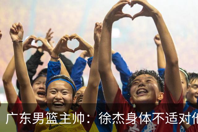 广东男篮主帅：徐杰身体不适对他进行保护 球队很需要他参与轮转