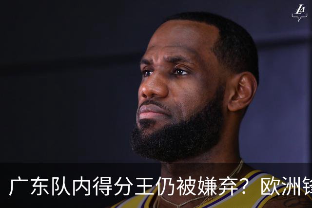 广东队内得分王仍被嫌弃？欧洲锋线外援场均20+7被批复古打法