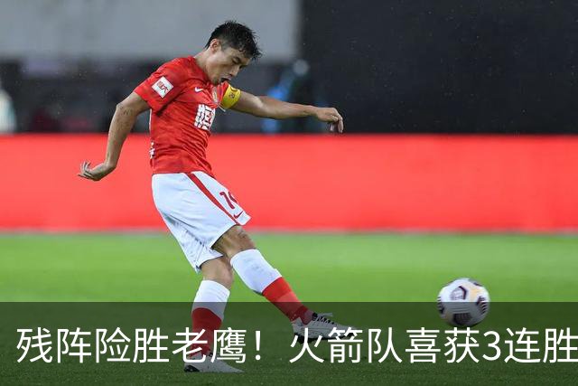 残阵险胜老鹰！火箭队喜获3连胜，3位老将未登场，谢泼德复出立功