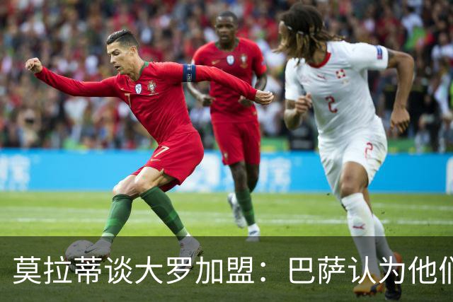 莫拉蒂谈大罗加盟：巴萨认为他们定价很高，但在我看来并非如此